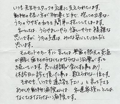 いつも先生やスタッフの方達に支えられています。動物の扱い方が物凄く上手で、抱っこの出来ないうちのウサギのねろを簡単に抱っこしてしまいます。私としては、うらやましいやら、悔しいやらで複雑な思いですが、うちの子達は、みんな安心しているんだと思います。モルモットのちーずに至っては奥歯の根元の炎症が酷く歯を切らなくてはならない治療がずっと続いています。急に体調が変化する事もあり、休診日に診て頂いた事は、数えきれない位です。それでも、「いつでも連絡を下さい」と言って下さるあかしや動物病院さんは、私達家族にとっては、なくてはならない病院です。